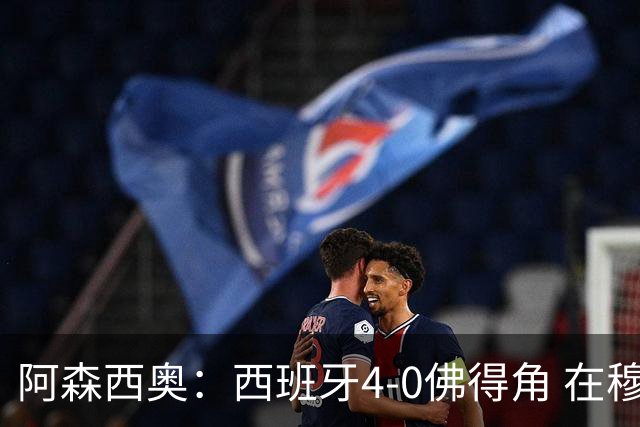 阿森西奥：西班牙4-0佛得角 在穆里尼奥带领下对西甲夺冠很有信心